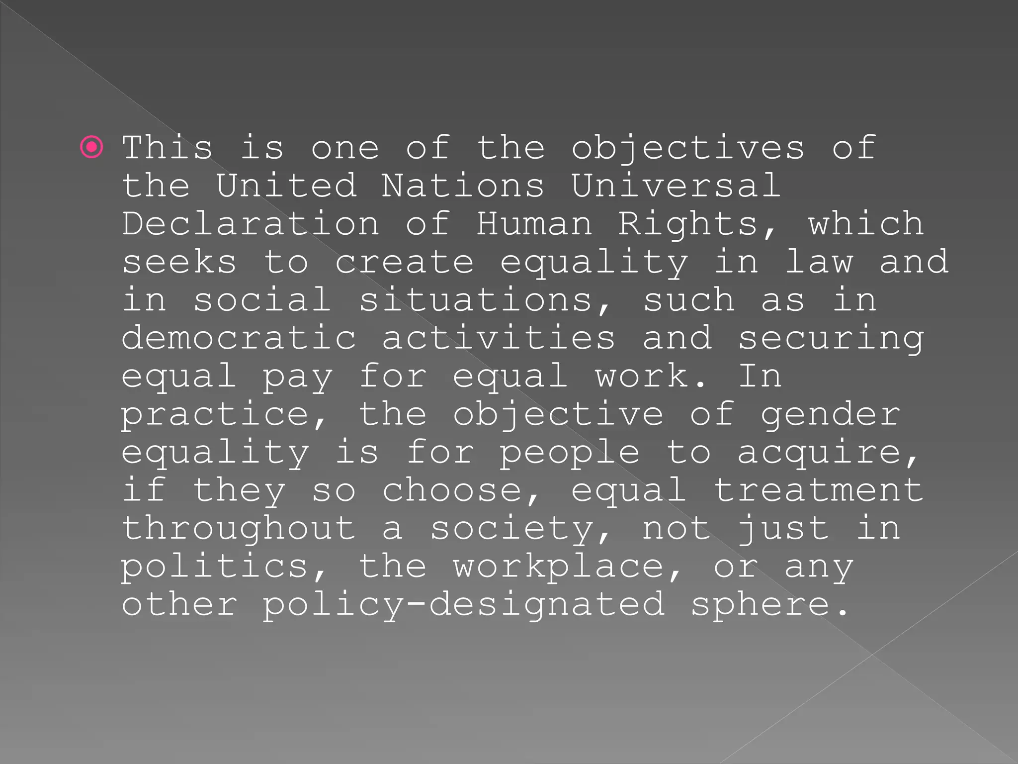 This is one of the objectives of
the United Nations Universal
Declaration of Human Rights, which
seeks to create equality in law and
in social situations, such as in
democratic activities and securing
equal pay for equal work. In
practice, the objective of gender
equality is for people to acquire,
if they so choose, equal treatment
throughout a society, not just in
politics, the workplace, or any
other policy-designated sphere.