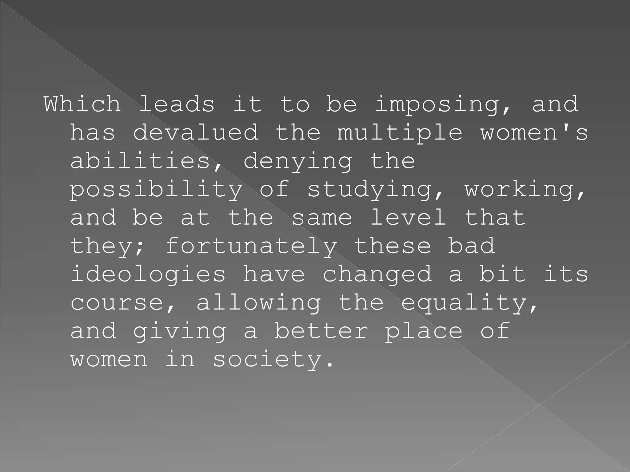 Which leads it to be imposing, and
has devalued the multiple women's
abilities, denying the
possibility of studying, working,
and be at the same level that
they; fortunately these bad
ideologies have changed a bit its
course, allowing the equality,
and giving a better place of
women in society.