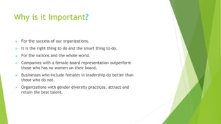 Why is it Important?
➢ For the success of our organizations.
➢ It is the right thing to do and the smart thing to do.
➢ For the nations and the whole world.
➢ Companies with a female board representation outperform
those who has no women on their board.
➢ Businesses who include females in leadership do better than
those who do not.
➢ Organizations with gender diversity practices, attract and
retain the best talent.
 