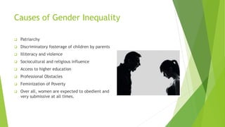 Causes of Gender Inequality
❑ Patriarchy
❑ Discriminatory fosterage of children by parents
❑ Illiteracy and violence
❑ Sociocultural and religious influence
❑ Access to higher education
❑ Professional Obstacles
❑ Feminization of Poverty
❑ Over all, women are expected to obedient and
very submissive at all times.
 