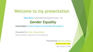 Welcome to my presentation
Topic Name: Sustainable Development Goals – 05
Gender Equality
Course Name: Climate Change and Sustainable Development
Presented To: Dr. Md. Sultanul Islam
Associate Professor, Department of Civil Engineering
Presented By: Md. Hiru Sarkar
Registration No: 47146
Date: March 31, 2020
 
