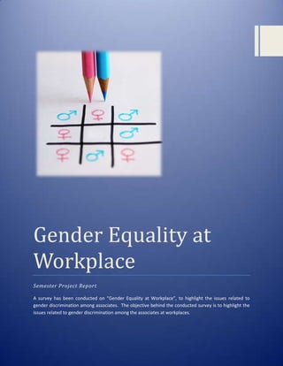 Gender Equality at
Workplace
Semester Project Report
A survey has been conducted on “Gender Equality at Workplace”, to highlight the issues related to
gender discrimination among associates. The objective behind the conducted survey is to highlight the
issues related to gender discrimination among the associates at workplaces.

0

 