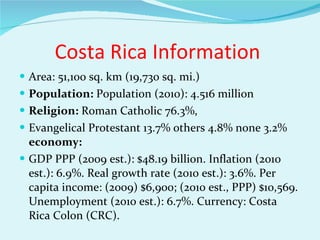 Costa Rica Information  Area: 51,100 sq. km (19,730 sq. mi.)  Population:  Population (2010): 4.516 million Religion:  Roman Catholic 76.3%,  Evangelical Protestant 13.7% others 4.8% none 3.2%  economy:  GDP PPP (2009 est.): $48.19 billion. Inflation (2010 est.): 6.9%. Real growth rate (2010 est.): 3.6%. Per capita income: (2009) $6,900; (2010 est., PPP) $10,569. Unemployment (2010 est.): 6.7%. Currency: Costa Rica Colon (CRC). 