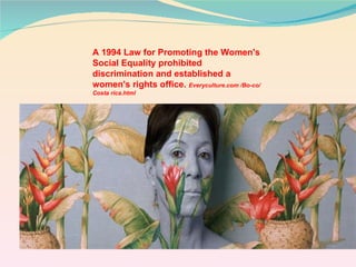 A 1994 Law for Promoting the Women's Social Equality prohibited discrimination and established a women's rights office.  Everyculture.com /Bo-co/Costa rica.html 