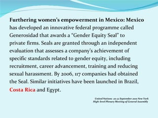 Furthering women’s empowerment in Mexico: Mexico has developed an innovative federal programme called Generosidad that awards a “Gender Equity Seal” to private firms. Seals are granted through an independent evaluation that assesses a company’s achievement of specific standards related to gender equity, including recruitment, career advancement, training and reducing sexual harassment. By 2006, 117 companies had obtained the Seal. Similar initiatives have been launched in Brazil, Costa Rica  and Egypt . United Nations -20-22 September 2010 New York High–level Plenary Meeting of General Assembly  