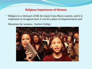 Religious Experiences of Women Religion is a vital part of life for many Costa Rican women, and it is important to recognize how it can be a place of empowerment and liberation for women .  Goshen College  