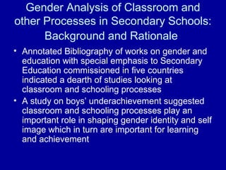 Gender Analysis of Classroom and
other Processes in Secondary Schools:
Background and Rationale
• Annotated Bibliography of works on gender and
education with special emphasis to Secondary
Education commissioned in five countries
indicated a dearth of studies looking at
classroom and schooling processes
• A study on boys’ underachievement suggested
classroom and schooling processes play an
important role in shaping gender identity and self
image which in turn are important for learning
and achievement
 