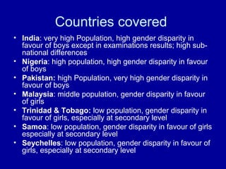 Countries covered
• India: very high Population, high gender disparity in
favour of boys except in examinations results; high sub-
national differences
• Nigeria: high population, high gender disparity in favour
of boys
• Pakistan: high Population, very high gender disparity in
favour of boys
• Malaysia: middle population, gender disparity in favour
of girls
• Trinidad & Tobago: low population, gender disparity in
favour of girls, especially at secondary level
• Samoa: low population, gender disparity in favour of girls
especially at secondary level
• Seychelles: low population, gender disparity in favour of
girls, especially at secondary level
 