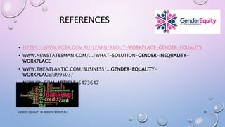 REFERENCES
• HTTPS://WWW.WGEA.GOV.AU/LEARN/ABOUT-WORKPLACE-GENDER-EQUALITY
• WWW.NEWSTATESMAN.COM/.../WHAT-SOLUTION-GENDER-INEQUALITY-
WORKPLACE
• WWW.THEATLANTIC.COM/BUSINESS/...GENDER-EQUALITY-
WORKPLACE/399503/
• NEWSOK.COM/ARTICLE/5473647
GENDER EQUALITY IN MODERN WORKPLACE 13
 