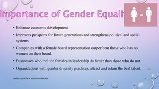 • Enhance economic development
• Improves prospects for future generations and strengthens political and social
systems
• Companies with a female board representation outperform those who has no
women on their board.
• Businesses who include females in leadership do better than those who do not.
• Organizations with gender diversity practices, attract and retain the best talent.
GENDER EQUALITY IN MODERN WORKPLACE 5
 