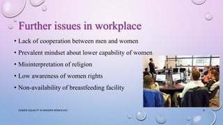 Further issues in workplace
• Lack of cooperation between men and women
• Prevalent mindset about lower capability of women
• Misinterpretation of religion
• Low awareness of women rights
• Non-availability of breastfeeding facility
GENDER EQUALITY IN MODERN WORKPLACE 8
 