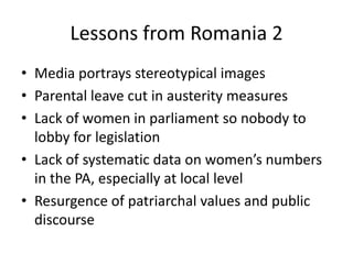 Lessons from Romania 2
• Media portrays stereotypical images
• Parental leave cut in austerity measures
• Lack of women in parliament so nobody to
  lobby for legislation
• Lack of systematic data on women’s numbers
  in the PA, especially at local level
• Resurgence of patriarchal values and public
  discourse
 