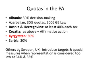 Quotas in the PA
•   Albania: 30% decision-making
•   Azerbaijan, 30% quotas, 2006 GE Law
•   Bosnia & Herzegovina: at least 40% each sex
•   Croatia: as above + Affirmative action
•   Kyrgyzstan: 30%
•   Serbia: 30%

Others eg Sweden, UK, introduce targets & special
measures when representation is considered too
low at 34% & 35%
 