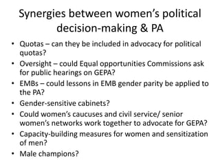 Synergies between women’s political
         decision-making & PA
• Quotas – can they be included in advocacy for political
  quotas?
• Oversight – could Equal opportunities Commissions ask
  for public hearings on GEPA?
• EMBs – could lessons in EMB gender parity be applied to
  the PA?
• Gender-sensitive cabinets?
• Could women’s caucuses and civil service/ senior
  women’s networks work together to advocate for GEPA?
• Capacity-building measures for women and sensitization
  of men?
• Male champions?
 