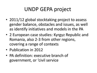 UNDP GEPA project
• 2011/12 global stocktaking project to assess
  gender balance, obstacles and issues, as well
  as identify initiatives and models in the PA
• 2 European case studies: Kyrgyz Republic and
  Romania, also 2-3 from other regions,
  covering a range of contexts
• Publication in 2012
• PA definition: executive branch of
  government, or ‘civil service
 