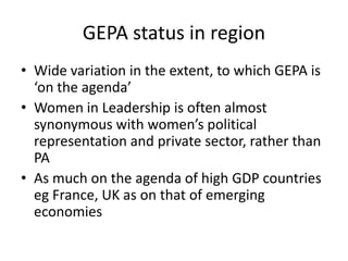 GEPA status in region
• Wide variation in the extent, to which GEPA is
  ‘on the agenda’
• Women in Leadership is often almost
  synonymous with women’s political
  representation and private sector, rather than
  PA
• As much on the agenda of high GDP countries
  eg France, UK as on that of emerging
  economies
 