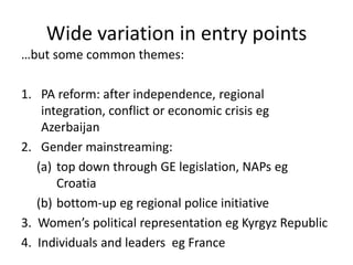 Wide variation in entry points
…but some common themes:

1. PA reform: after independence, regional
    integration, conflict or economic crisis eg
    Azerbaijan
2. Gender mainstreaming:
   (a) top down through GE legislation, NAPs eg
       Croatia
   (b) bottom-up eg regional police initiative
3. Women’s political representation eg Kyrgyz Republic
4. Individuals and leaders eg France
 