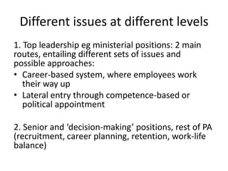 Different issues at different levels
1. Top leadership eg ministerial positions: 2 main
routes, entailing different sets of issues and
possible approaches:
• Career-based system, where employees work
   their way up
• Lateral entry through competence-based or
   political appointment

2. Senior and ‘decision-making’ positions, rest of PA
(recruitment, career planning, retention, work-life
balance)
 