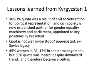 Lessons learned from Kyrgyzstan 1
• 30% PA quota was a result of civil society action
  for political representation, and civil society is
  now established partner for gender equality
  machinery and parliament, appointed to key
  positions by President
• Quotas not well understood/ appreciated, ex-
  Soviet legacy
• 45% women in PA, 15% in senior management,
  but 30% quota was ‘heard’ despite downward
  trend…and therefore became a ceiling
 