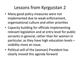 Lessons from Kyrgyzstan 2
• Many good policy measures were not
  implemented due to weak enforcement,
  organizational culture and other priorities
• Capacity building for officials implementing
  relevant legislation and at entry level for public
  servants in general, rather than for women in
  particular, as they have high education levels –
  visibility more an issue.
• Political will of the (woman) President has
  clearly moved this agenda forward
 