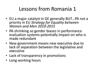 Lessons from Romania 1
• EU a major catalyst in GE generally BUT…PA not a
  priority in EU Strategy for Equality between
  Women and Men 2010-2015
• PA shrinking so gender biases in performance
  evaluation systems potentially impact on who is
  made redundant
• New government means new executive due to
  lack of separation between the legislative and
  executive
• Lack of transparency in promotions
• Long working hours
 