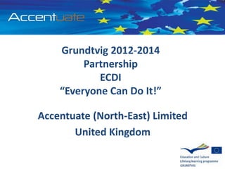 Grundtvig 2012-2014
Partnership
ECDI
“Everyone Can Do It!”
Accentuate (North-East) Limited
United Kingdom
 