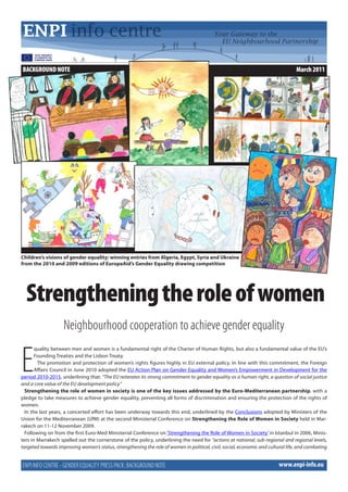 BACKGROUND NOTE                                                                                                                   March 2011




Children’s visions of gender equality: winning entries from Algeria, Egypt, Syria and Ukraine
from the 2010 and 2009 editions of EuropeAid’s Gender Equality drawing competition




  Strengthening the role of women
                    Neighbourhood cooperation to achieve gender equality


E
       quality between men and women is a fundamental right of the Charter of Human Rights, but also a fundamental value of the EU’s
       Founding Treaties and the Lisbon Treaty.
        The promotion and protection of women’s rights figures highly in EU external policy. In line with this commitment, the Foreign
       Affairs Council in June 2010 adopted the EU Action Plan on Gender Equality and Women’s Empowerment in Development for the
period 2010-2015, underlining that: “The EU reiterates its strong commitment to gender equality as a human right, a question of social justice
and a core value of the EU development policy.”
  Strengthening the role of women in society is one of the key issues addressed by the Euro-Mediterranean partnership, with a
pledge to take measures to achieve gender equality, preventing all forms of discrimination and ensuring the protection of the rights of
women.
  In the last years, a concerted effort has been underway towards this end, underlined by the Conclusions adopted by Ministers of the
Union for the Mediterranean (UfM) at the second Ministerial Conference on Strengthening the Role of Women in Society held in Mar-
rakech on 11-12 November 2009.
  Following on from the first Euro-Med Ministerial Conference on ‘Strengthening the Role of Women in Society’ in Istanbul in 2006, Minis-
ters in Marrakech spelled out the cornerstone of the policy, underlining the need for “actions at national, sub-regional and regional levels,
targeted towards improving women’s status, strengthening the role of women in political, civil, social, economic and cultural life, and combating


ENPI INFO CENTRE - GENDER EQUALITY PRESS PACK: BACKGROUND NOTE                                                            www.enpi-info.eu
 