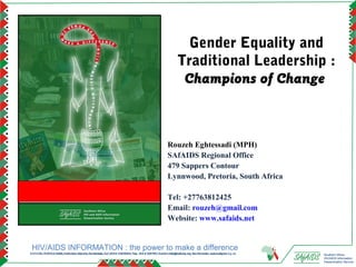 Gender Equality and
                                                                                                            Traditional Leadership :
                                                                                                             Champions of Change



                                                                                                    Rouzeh Eghtessadi (MPH)
                                                                                                    SAfAIDS Regional Office
                                                                                                    479 Sappers Contour
                                                                                                    Lynnwood, Pretoria, South Africa

                                                                                                    Tel: +27763812425
                                                                                                    Email: rouzeh@gmail.com
                                                                                                    Website: www.safaids.net


 HIV/AIDS INFORMATION : the power to make a difference
SAfAIDS - P O Box O Box A509,Avondale, Harare, Zimbabwe, Tel: 263 336193/4, Fax: 263 4 336195, E-mail: info@safaids.org.zw, Website: www.safaids.org.zw
      SAfAIDS - P A509,Avondale, Harare, Zimbabwe, Tel: 263 4 4 336193/4, Fax:       4 336195, E-mail: info@safaids.org.zw, Website: www.safaids.org.zw   Southern Africa
                                                                                                                                                          HIV/AIDS Information
                                                                                                                                                          Dissemination Service
 