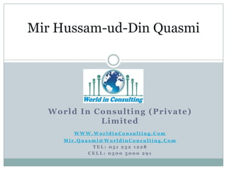 Mir Hussam-ud-Din Quasmi

Worl d I n C on s u l t i n g (P ri vat e)
L i mi t ed
WWW.WorldinConsulting.Com
Mir.Quasmi@WorldinConculting.Com
TEL: 051 232 1228
CELL: 0300 5000 291

 