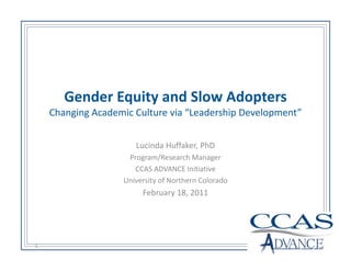 Gender Equity and Slow Adopters
    Changing Academic Culture via “Leadership Development”


                      Lucinda Huffaker, PhD
                    Program/Research Manager
                      CCAS ADVANCE Initiative
                   University of Northern Colorado
                        February 18, 2011




1
 