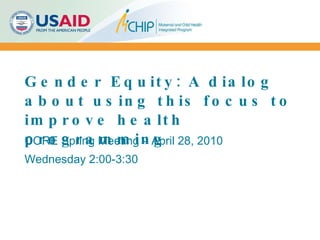 Gender Equity: A dialog about using this focus to improve health programming CORE Spring Meeting – April 28, 2010 Wednesday 2:00-3:30 