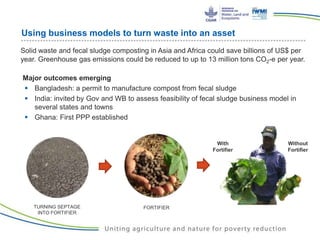 Using business models to turn waste into an asset
Solid waste and fecal sludge composting in Asia and Africa could save billions of US$ per
year. Greenhouse gas emissions could be reduced to up to 13 million tons CO2-e per year.
Major outcomes emerging
 Bangladesh: a permit to manufacture compost from fecal sludge
 India: invited by Gov and WB to assess feasibility of fecal sludge business model in
several states and towns
 Ghana: First PPP established
With
Fortifier
Without
Fortifier
FORTIFIERTURNING SEPTAGE
INTO FORTIFIER
 