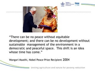 “There can be no peace without equitable
development; and there can be no development without
sustainable management of the environment in a
democratic and peaceful space. This shift is an idea
whose time has come.”
Wangari Maathi, Nobel Peace Prize Recipient 2004
 