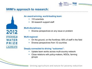 IWMI’s approach to research:
An award-winning, world-leading team:
 110 scientists
 35 research support staff
Multi-disciplinary:
 Diverse perspectives on any issue or problem
Multi-regional:
 On the ground, on the frontlines: 68% of staff in the field
 Diverse perspectives from 12 countries
Deeply connected to driving “outcomes”:
 Uptake team works across multi-country network
 Close relations with policy-makers, NGOs, farming
groups
 