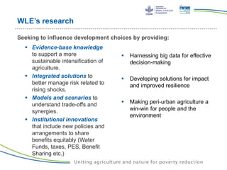 WLE’s research
 Evidence-base knowledge
to support a more
sustainable intensification of
agriculture.
 Integrated solutions to
better manage risk related to
rising shocks.
 Models and scenarios to
understand trade-offs and
synergies.
 Institutional innovations
that include new policies and
arrangements to share
benefits equitably (Water
Funds, taxes, PES, Benefit
Sharing etc.)
 Harnessing big data for effective
decision-making
 Developing solutions for impact
and improved resilience
 Making peri-urban agriculture a
win-win for people and the
environment
Seeking to influence development choices by providing:
 