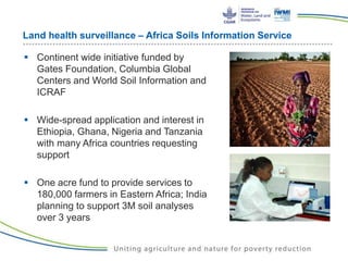 Land health surveillance – Africa Soils Information Service
 Continent wide initiative funded by
Gates Foundation, Columbia Global
Centers and World Soil Information and
ICRAF
 Wide-spread application and interest in
Ethiopia, Ghana, Nigeria and Tanzania
with many Africa countries requesting
support
 One acre fund to provide services to
180,000 farmers in Eastern Africa; India
planning to support 3M soil analyses
over 3 years
 