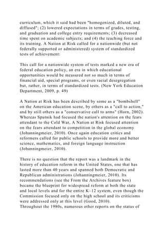 curriculum, which it said had been "homogenized, diluted, and
diffused"; (2) lowered expectations in terms of grades, testing,
and graduation and college entry requirements; (3) decreased
time spent on academic subjects; and (4) the teaching force and
its training. A Nation at Risk called for a nationwide (but not
federally supported or administered) system of standardized
tests of achievement:
This call for a nationwide system of tests marked a new era of
federal education policy, an era in which educational
opportunities would be measured not so much in terms of
financial aid, special programs, or even racial desegregation
but, rather, in terms of standardized tests. (New York Education
Department, 2009, p. 49)
A Nation at Risk has been described by some as a "bombshell"
on the American education scene, by others as a "call to action,"
and by still others as a "conservative call to arms" (Horn, 2002).
Whereas Sputnik had focused the nation's attention on the fears
attendant to the Cold War, A Nation at Risk focused attention
on the fears attendant to competition in the global economy
(Johanningmeier, 2010). Once again education critics and
reformers called for public schools to provide more and better
science, mathematics, and foreign language instruction
(Johanningmeier, 2010).
There is no question that the report was a landmark in the
history of education reform in the United States, one that has
lasted more than 40 years and spanned both Democratic and
Republican administrations (Johanningmeier, 2010). Its
recommendations (see the From the Archives feature box)
became the blueprint for widespread reform at both the state
and local levels and for the entire K–12 system, even though the
Commission focused only on the high school and its criticisms
were addressed only at this level (Good, 2010).
Throughout the 1980s, numerous other reports on the status of
 
