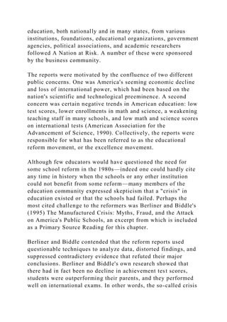 education, both nationally and in many states, from various
institutions, foundations, educational organizations, government
agencies, political associations, and academic researchers
followed A Nation at Risk. A number of these were sponsored
by the business community.
The reports were motivated by the confluence of two different
public concerns. One was America's seeming economic decline
and loss of international power, which had been based on the
nation's scientific and technological preeminence. A second
concern was certain negative trends in American education: low
test scores, lower enrollments in math and science, a weakening
teaching staff in many schools, and low math and science scores
on international tests (American Association for the
Advancement of Science, 1990). Collectively, the reports were
responsible for what has been referred to as the educational
reform movement, or the excellence movement.
Although few educators would have questioned the need for
some school reform in the 1980s—indeed one could hardly cite
any time in history when the schools or any other institution
could not benefit from some reform—many members of the
education community expressed skepticism that a "crisis" in
education existed or that the schools had failed. Perhaps the
most cited challenge to the reformers was Berliner and Biddle's
(1995) The Manufactured Crisis: Myths, Fraud, and the Attack
on America's Public Schools, an excerpt from which is included
as a Primary Source Reading for this chapter.
Berliner and Biddle contended that the reform reports used
questionable techniques to analyze data, distorted findings, and
suppressed contradictory evidence that refuted their major
conclusions. Berliner and Biddle's own research showed that
there had in fact been no decline in achievement test scores,
students were outperforming their parents, and they performed
well on international exams. In other words, the so-called crisis
 