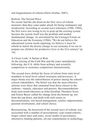 and fragmentation of reform efforts (Fullan, 2007).
Reform: The Second Wave
No sooner had the ink dried on the first wave of reform
measures than they came under attack for being inadequate and
misdirected. According to second wave reformers (1986–1989),
the first wave was wrong to try to prop up the existing system
because the system itself was the problem and needed
fundamental change. As articulated by the Carnegie Forum on
Education and the Economy (1986), "We do not believe the
educational system needs repairing; we believe it must be
rebuilt to match the drastic change in our economy if we are to
prepare our children for productive lives in the 21st century" (p.
14).
A Closer Look: A Nation at Risk
At the closing of the Cold War and the years immediately
following, the U.S. shifts from military and scientific
competition to economic competition internationally.
The second wave shifted the focus of reform from state-level
mandates to local-level school structures and processes. A
major theme was the redistribution of power among the schools'
critical stakeholders. The belief was that the most effective
reforms were those that emanated from those closest to the
students—namely, educators and parents. Recommendations
from such noted educators as John Goodlad, Theodore Sizer,
and Ernest Boyer called for change from the bottom up, not
from the top down, and dealt with such issues as
decentralization, site-based management, teacher empowerment,
parental involvement, and school choice.
Restructuring, the buzzword of the second wave of reform, was
associated with a number of prescriptions: year-round schools,
longer school days and years, recast modes of governance,
alternative funding patterns, all-out commitments to technology,
 