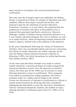 other incentives to teachers who received national board
certification.
The same year the Carnegie report was published, the Holmes
Group, a consortium of deans of colleges of education and chief
academic officers from major research universities, also
released a plan for the reforming of teacher education.
Tomorrow's Teachers, as it was called, also proposed that the
preparation of teachers take place at the graduate level, a
proposal that generated significant controversy. However,
although a number of Holmes Group institutions did move to a
5-year teacher education program, the costs to students, as well
as to school districts, when all beginning teachers entered with
master's degrees, limited wide-scale adoption of the proposal.
In the years immediately following the release of Tomorrow's
Teachers, there was considerable debate and activity concerning
the reform of teacher education, but within a decade, by the
time the Holmes Group released Tomorrow's Schools of
Education (1995), the initial momentum for reform had become
more diffuse (Fullan, 2007).
At the same time that these attempts were made to reform
teacher education, a growing shortage of teachers plagued the
American education system. Over the objection of teachers'
unions, the latter part of the 1980s saw an increase in states
allowing alternative routes to certification. These programs
were aimed at noneducation college graduates who had an
academic major in a subject matter taught in the schools.
Unions saw the practice of alternative certification as a threat to
teacher professionalism by allowing what they considered
underprepared individuals to enter the classroom. Nonetheless,
with the continued demand for teachers, the number of states
offering alternative certification grew from 8 in 1986 to 47 in
2010.
 