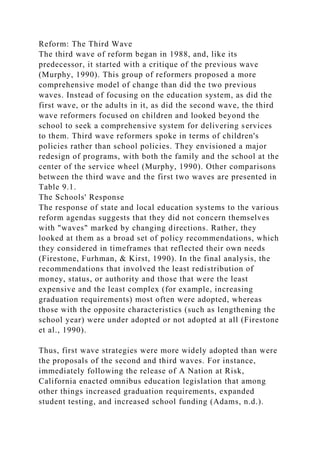 Reform: The Third Wave
The third wave of reform began in 1988, and, like its
predecessor, it started with a critique of the previous wave
(Murphy, 1990). This group of reformers proposed a more
comprehensive model of change than did the two previous
waves. Instead of focusing on the education system, as did the
first wave, or the adults in it, as did the second wave, the third
wave reformers focused on children and looked beyond the
school to seek a comprehensive system for delivering services
to them. Third wave reformers spoke in terms of children's
policies rather than school policies. They envisioned a major
redesign of programs, with both the family and the school at the
center of the service wheel (Murphy, 1990). Other comparisons
between the third wave and the first two waves are presented in
Table 9.1.
The Schools' Response
The response of state and local education systems to the various
reform agendas suggests that they did not concern themselves
with "waves" marked by changing directions. Rather, they
looked at them as a broad set of policy recommendations, which
they considered in timeframes that reflected their own needs
(Firestone, Furhman, & Kirst, 1990). In the final analysis, the
recommendations that involved the least redistribution of
money, status, or authority and those that were the least
expensive and the least complex (for example, increasing
graduation requirements) most often were adopted, whereas
those with the opposite characteristics (such as lengthening the
school year) were under adopted or not adopted at all (Firestone
et al., 1990).
Thus, first wave strategies were more widely adopted than were
the proposals of the second and third waves. For instance,
immediately following the release of A Nation at Risk,
California enacted omnibus education legislation that among
other things increased graduation requirements, expanded
student testing, and increased school funding (Adams, n.d.).
 