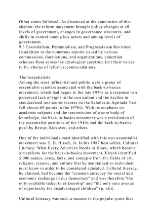 Other states followed. As discussed at the conclusion of this
chapter, the reform movement brought policy changes at all
levels of government, changes in governance structures, and
shifts in control among key actors and among levels of
government.
9.3 Essentialism, Perennialism, and Progressivism Revisited
In addition to the numerous reports issued by various
commissions, foundations, and organizations, education
scholars from across the ideological spectrum lent their voices
to the chorus of reform recommendations.
The Essentialists
Among the most influential and public were a group of
essentialist scholars associated with the back-to-basics
movement, which had begun in the late 1970s as a response to a
perceived lack of rigor in the curriculum and the decline in
standardized test scores (scores on the Scholastic Aptitude Test
fell almost 60 points in the 1970s). With its emphasis on
academic subjects and the transmission of a core body of
knowledge, the back-to-basics movement was a revisitation of
the essentialist positions of the 1940s and the back-to-basics
push by Bestor, Rickover, and others.
One of the individuals most identified with this neo-essentialist
movement was E. D. Hirsch, Jr. In his 1987 best-seller, Cultural
Literacy: What Every American Needs to Know, which became
a manifesto for the back-to-basics movement, Hirsch identified
5,000 names, dates, facts, and concepts from the fields of art,
religion, science, and culture that he maintained an individual
must know in order to be considered educated. Cultural literacy,
he claimed, had become the "common currency for social and
economic exchange in our democracy" and was therefore "the
only available ticket to citizenship" and "the only sure avenue
of opportunity for disadvantaged children" (p. xiii).
Cultural Literacy was such a success in the popular press that
 