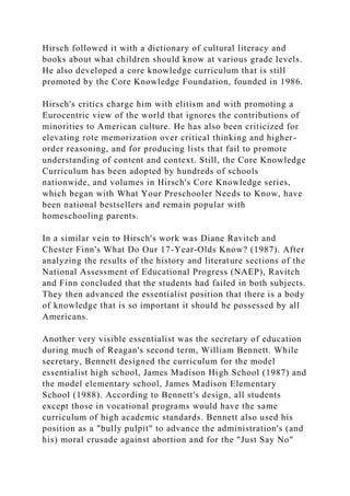 Hirsch followed it with a dictionary of cultural literacy and
books about what children should know at various grade levels.
He also developed a core knowledge curriculum that is still
promoted by the Core Knowledge Foundation, founded in 1986.
Hirsch's critics charge him with elitism and with promoting a
Eurocentric view of the world that ignores the contributions of
minorities to American culture. He has also been criticized for
elevating rote memorization over critical thinking and higher-
order reasoning, and for producing lists that fail to promote
understanding of content and context. Still, the Core Knowledge
Curriculum has been adopted by hundreds of schools
nationwide, and volumes in Hirsch's Core Knowledge series,
which began with What Your Preschooler Needs to Know, have
been national bestsellers and remain popular with
homeschooling parents.
In a similar vein to Hirsch's work was Diane Ravitch and
Chester Finn's What Do Our 17-Year-Olds Know? (1987). After
analyzing the results of the history and literature sections of the
National Assessment of Educational Progress (NAEP), Ravitch
and Finn concluded that the students had failed in both subjects.
They then advanced the essentialist position that there is a body
of knowledge that is so important it should be possessed by all
Americans.
Another very visible essentialist was the secretary of education
during much of Reagan's second term, William Bennett. While
secretary, Bennett designed the curriculum for the model
essentialist high school, James Madison High School (1987) and
the model elementary school, James Madison Elementary
School (1988). According to Bennett's design, all students
except those in vocational programs would have the same
curriculum of high academic standards. Bennett also used his
position as a "bully pulpit" to advance the administration's (and
his) moral crusade against abortion and for the "Just Say No"
 