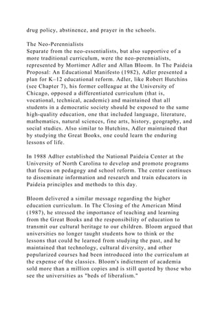 drug policy, abstinence, and prayer in the schools.
The Neo-Perennialists
Separate from the neo-essentialists, but also supportive of a
more traditional curriculum, were the neo-perennialists,
represented by Mortimer Adler and Allan Bloom. In The Paideia
Proposal: An Educational Manifesto (1982), Adler presented a
plan for K–12 educational reform. Adler, like Robert Hutchins
(see Chapter 7), his former colleague at the University of
Chicago, opposed a differentiated curriculum (that is,
vocational, technical, academic) and maintained that all
students in a democratic society should be exposed to the same
high-quality education, one that included language, literature,
mathematics, natural sciences, fine arts, history, geography, and
social studies. Also similar to Hutchins, Adler maintained that
by studying the Great Books, one could learn the enduring
lessons of life.
In 1988 Adlter established the National Paideia Center at the
University of North Carolina to develop and promote programs
that focus on pedagogy and school reform. The center continues
to disseminate information and research and train educators in
Paideia principles and methods to this day.
Bloom delivered a similar message regarding the higher
education curriculum. In The Closing of the American Mind
(1987), he stressed the importance of teaching and learning
from the Great Books and the responsibility of education to
transmit our cultural heritage to our children. Bloom argued that
universities no longer taught students how to think or the
lessons that could be learned from studying the past, and he
maintained that technology, cultural diversity, and other
popularized courses had been introduced into the curriculum at
the expense of the classics. Bloom's indictment of academia
sold more than a million copies and is still quoted by those who
see the universities as "beds of liberalism."
 