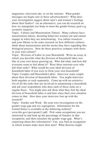 magazines, television ads, or on the internet. What gender
messages are begin sent in these advertisements? What does
your investigation suggest about men’s and women’s feelings
about their bodies? (as an alternative, you can do research on
how we manipulate our body to meet the gender binary goal e.g.
cosmetic surgery)
Topic: Culture and Menstruation Taboos: Many cultures have
menstruation taboos, dictating behaviors women can and cannot
engage in when they are menstruating. Use online resources
and your library to do some research on how different cultures
think about menstruation and the norms they have regarding this
biological process. How do these practices compare with those
in your own culture?
Topic: Division of Labor in your Household: Write an essay in
which you describe what the division of household labor was
like in your own house growing up. Who did what, and how did
everyone seem to feel about it? Were there tensions over who
did what tasks? What would be your ideal division of
household labor if you were to form your own household?
Topic: Couples and Household Labor: Interview some couple
about their division of household labor. You might interview
both together or each separately. Come up with an extensive
list of all the tasks that are involved in maintaining a household,
and ask your respondents who does each of these tasks on a
regular basis. You might also ask them what they feel the ideal
division of household labor is and how close their own situation
comes to that. How does your interview line up with the
research?
Topic: Gender and Work: Do your own investigation on the
gender wage gap and sex segregation. Information for the
United States is available at the following website?
www.bls.gov/cps/cpsaat11.pdf. Pick some occupations you are
interested in and look up the percentage of females in that
occupation, and then calculate the gender wage gap. What’s
surprising about this information? Can you find an occupation
in which women make more than men? What theories might
 