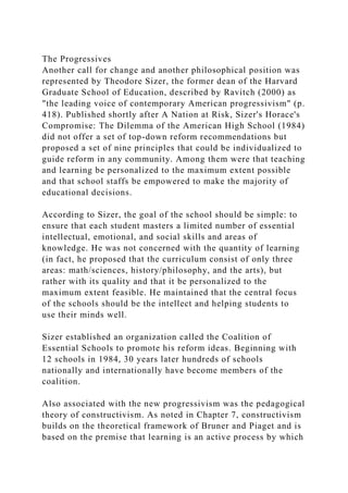 The Progressives
Another call for change and another philosophical position was
represented by Theodore Sizer, the former dean of the Harvard
Graduate School of Education, described by Ravitch (2000) as
"the leading voice of contemporary American progressivism" (p.
418). Published shortly after A Nation at Risk, Sizer's Horace's
Compromise: The Dilemma of the American High School (1984)
did not offer a set of top-down reform recommendations but
proposed a set of nine principles that could be individualized to
guide reform in any community. Among them were that teaching
and learning be personalized to the maximum extent possible
and that school staffs be empowered to make the majority of
educational decisions.
According to Sizer, the goal of the school should be simple: to
ensure that each student masters a limited number of essential
intellectual, emotional, and social skills and areas of
knowledge. He was not concerned with the quantity of learning
(in fact, he proposed that the curriculum consist of only three
areas: math/sciences, history/philosophy, and the arts), but
rather with its quality and that it be personalized to the
maximum extent feasible. He maintained that the central focus
of the schools should be the intellect and helping students to
use their minds well.
Sizer established an organization called the Coalition of
Essential Schools to promote his reform ideas. Beginning with
12 schools in 1984, 30 years later hundreds of schools
nationally and internationally have become members of the
coalition.
Also associated with the new progressivism was the pedagogical
theory of constructivism. As noted in Chapter 7, constructivism
builds on the theoretical framework of Bruner and Piaget and is
based on the premise that learning is an active process by which
 