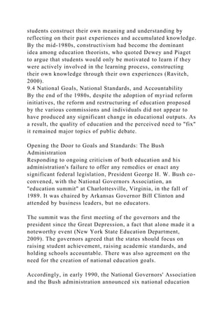 students construct their own meaning and understanding by
reflecting on their past experiences and accumulated knowledge.
By the mid-1980s, constructivism had become the dominant
idea among education theorists, who quoted Dewey and Piaget
to argue that students would only be motivated to learn if they
were actively involved in the learning process, constructing
their own knowledge through their own experiences (Ravitch,
2000).
9.4 National Goals, National Standards, and Accountability
By the end of the 1980s, despite the adoption of myriad reform
initiatives, the reform and restructuring of education proposed
by the various commissions and individuals did not appear to
have produced any significant change in educational outputs. As
a result, the quality of education and the perceived need to "fix"
it remained major topics of public debate.
Opening the Door to Goals and Standards: The Bush
Administration
Responding to ongoing criticism of both education and his
administration's failure to offer any remedies or enact any
significant federal legislation, President George H. W. Bush co-
convened, with the National Governors Association, an
"education summit" at Charlottesville, Virginia, in the fall of
1989. It was chaired by Arkansas Governor Bill Clinton and
attended by business leaders, but no educators.
The summit was the first meeting of the governors and the
president since the Great Depression, a fact that alone made it a
noteworthy event (New York State Education Department,
2009). The governors agreed that the states should focus on
raising student achievement, raising academic standards, and
holding schools accountable. There was also agreement on the
need for the creation of national education goals.
Accordingly, in early 1990, the National Governors' Association
and the Bush administration announced six national education
 