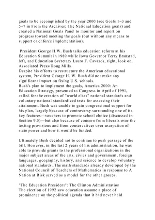 goals to be accomplished by the year 2000 (see Goals 1–3 and
5–7 in From the Archives: The National Education goals) and
created a National Goals Panel to monitor and report on
progress toward meeting the goals (but without any means to
support or enforce implementation).
President George H.W. Bush talks education reform at his
Education Summit in 1989 while Iowa Governor Terry Branstad,
left, and Education Secretary Lauro F. Cavazos, right, look on.
Associated Press/Doug Mills
Despite his efforts to restructure the American educational
system, President George H. W. Bush did not make any
significant impact on fixing U.S. schools.
Bush's plan to implement the goals, America 2000: An
Education Strategy, presented to Congress in April of 1991,
called for the creation of "world class" national standards and
voluntary national standardized tests for assessing their
attainment. Bush was unable to gain congressional support for
his plan, largely because of controversy surrounding one of its
key features—vouchers to promote school choice (discussed in
Section 9.5)—but also because of concern from liberals over the
testing provisions and from conservatives over usurpation of
state power and how it would be funded.
Ultimately Bush decided not to continue to push passage of the
bill. However, in the last 2 years of his administration, he was
able to provide grants to the professional organizations in the
major subject areas of the arts, civics and government, foreign
languages, geography, history, and science to develop voluntary
national standards. The math standards already developed by the
National Council of Teachers of Mathematics in response to A
Nation at Risk served as a model for the other groups.
"The Education President": The Clinton Administration
The election of 1992 saw education assume a place of
prominence on the political agenda that it had never held
 