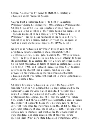 before. As observed by Terrel H. Bell, the secretary of
education under President Reagan:
George Bush proclaimed himself to be the "Education
President" during his successful 1988 campaign. President Bill
Clinton brought the less-than-spectacular Bush record in
education to the attention of the voters during the campaign of
1992 and promised to be a more effective "Education
President." This has never happened in the nation's history.
Education is now a major, high priority national concern, as
well as a state and local responsibility. (1993, p. 595)
Known as an "education governor," Clinton came to the
presidency talking excellence and accountability, the
catchwords of state school reform during the 1980s (Newman,
1998). The Clinton administration did, in fact, attempt to honor
its commitment to education. Its first 2 years have been said to
be the most productive in terms of major education legislation
since 1965– 1966, and included increasing Head Start funding,
reforming the student loan program, funding violence
prevention programs, and supporting programs that link
education and the workplace (the School to Work Opportunities
Act), to name a few.
Clinton's first major education initiative, the Goals 2000:
Educate America Act, adopted the six goals articulated by the
National Governors' Association and added two new goals
related to parent participation and teacher education and
professional development (see the From the Archives feature
box, Goals 4 and 8). Goals 2000 was essentially a grant program
that supported standards-based systemic state reform. It was
different from other federal programs in that it did not target a
particular category of students or subjects; rather, it supported a
generic reform strategy that emphasized the development of
state standards and state assessments of progress toward
meeting them (New York State Education Department, 2009).
 