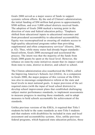Goals 2000 served as a major source of funds to support
systemic reform efforts. By the end of Clinton's administration,
the initial funding of $94 million had grown to approximately
$500 million, and over 5,000 school districts received funds.
The adoption of Goals 2000 marked a turning point in the
direction of state and federal education policy: "Emphasis
shifted from educational inputs to educational outcomes and
from procedural accountability to educational accountability.
Equity was reconceptualized as ensuring all students access to
high-quality educational programs rather than providing
supplemental and often compensatory services" (Goertz, 2001,
p. 62). Thus, while many states had already begun standards-
based reform, Goals 2000 encouraged and accelerated the
process. The intent was that the majority of the funds from
Goals 2000 grants be spent at the local level. However, the
reliance on state-by-state initiatives meant that its impact varied
from state to state, district to district, and school to school.
The Clinton administration also reauthorized the ESEA, called
the Improving America's Schools Act (IASA). As a companion
to Goals 2000, the major purpose of this version of the ESEA
was also to encourage comprehensive reform at the state and
local levels to meet national goals. A major provision of the act
required states (with the input of local school districts) to
develop school improvement plans that established challenging
subject matter performance standards, to implement assessments
to measure progress in meeting those standards, and to adopt
measures to hold schools accountable for achievement of the
standards.
Unlike previous versions of the ESEA, it required that Title I
students be held to the same standards as non-Title I students
and that students with disabilities be included in state and local
assessment and accountability systems. Also, unlike previous
federal programs, which bypassed state education policies, these
 